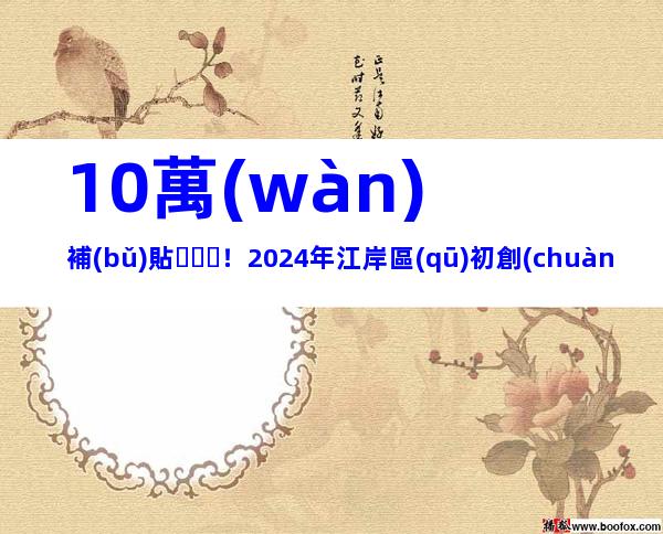 10萬(wàn)補(bǔ)貼！2024年江岸區(qū)初創(chuàng)科技企業(yè)育苗計(jì)劃申報(bào)時(shí)間和申請(qǐng)條件、步驟歸納
